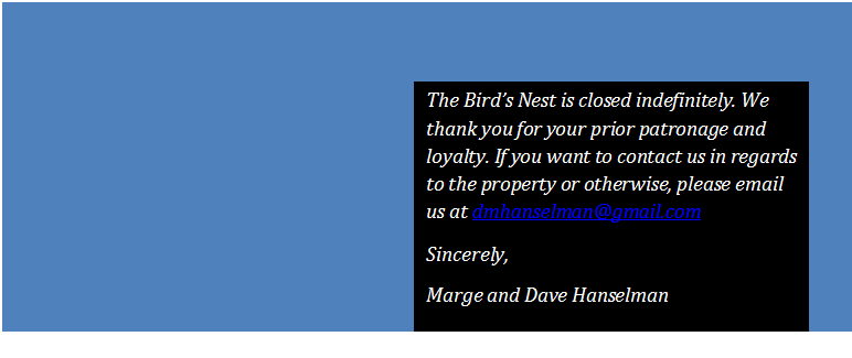 Text Box: The Bird�s Nest is closed indefinitely. We thank you for your prior patronage and loyalty. If you want to contact us in regards to the property or otherwise, please email us at dmhanselman@gmail.com
Sincerely,
Marge and Dave Hanselman
